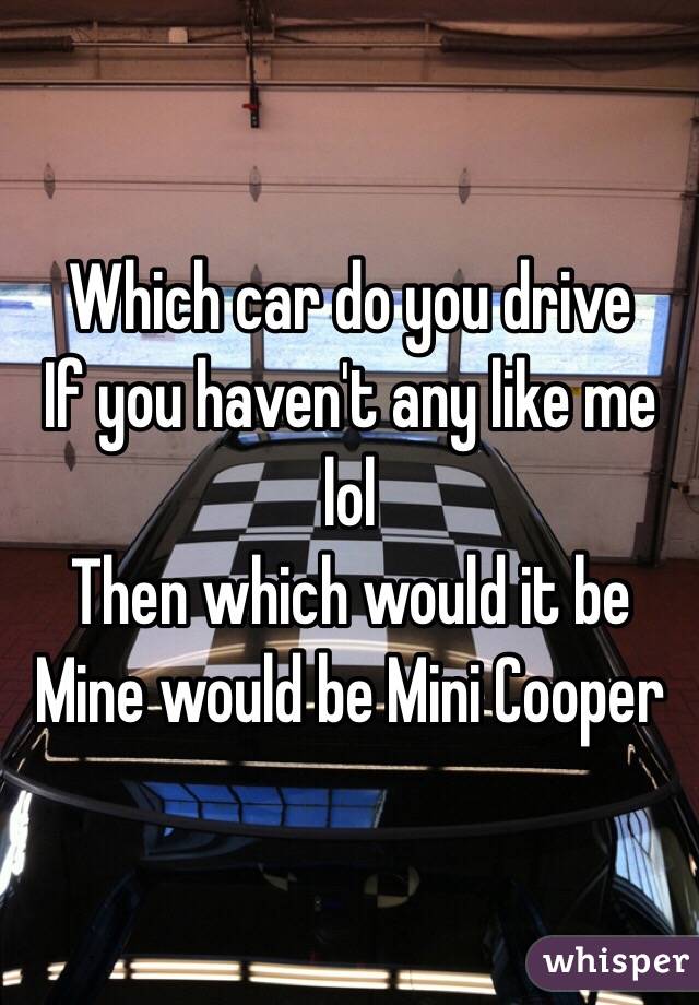 Which car do you drive 
If you haven't any like me lol
Then which would it be 
Mine would be Mini Cooper