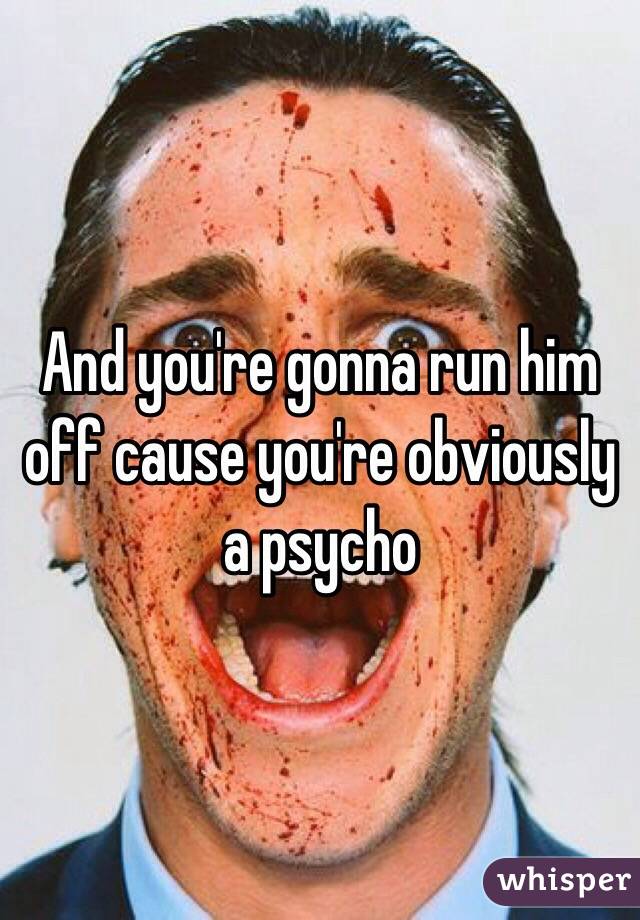 And you're gonna run him off cause you're obviously a psycho 