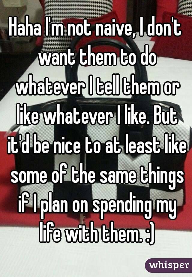 Haha I'm not naive, I don't want them to do whatever I tell them or like whatever I like. But it'd be nice to at least like some of the same things if I plan on spending my life with them. :)