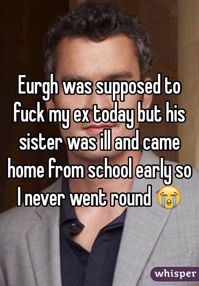 Eurgh was supposed to fuck my ex today but his sister was ill and came home from school early so I never went round 😭