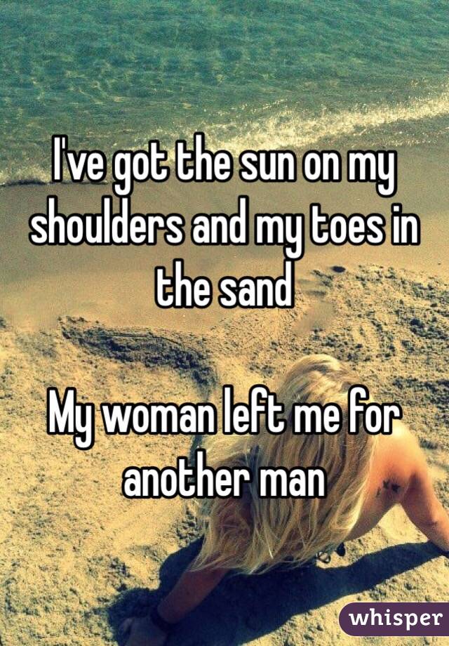 I've got the sun on my shoulders and my toes in the sand

My woman left me for another man
