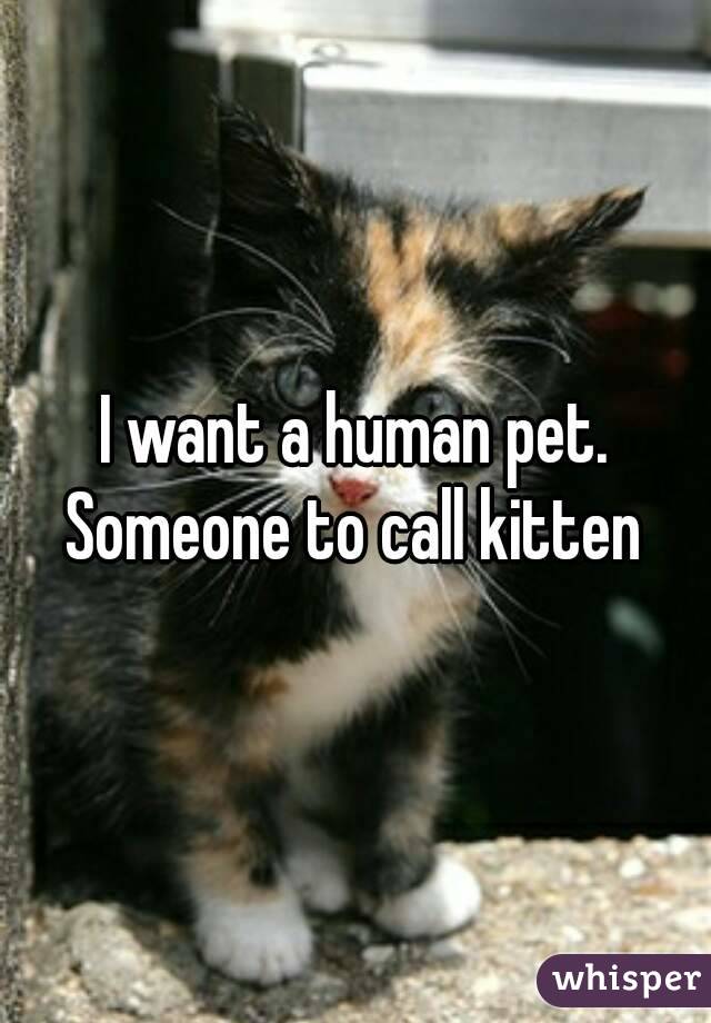 I want a human pet. Someone to call kitten 