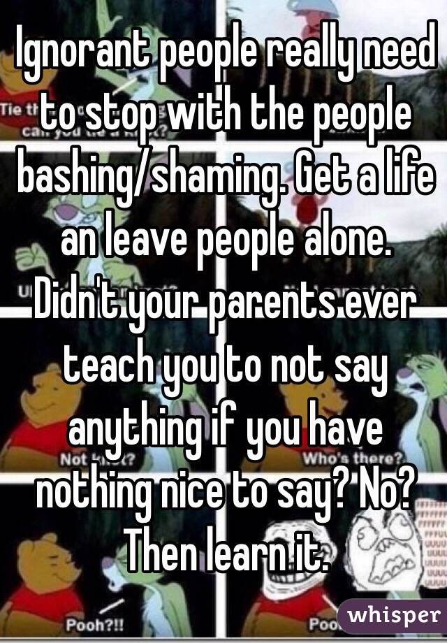 Ignorant people really need to stop with the people bashing/shaming. Get a life an leave people alone. Didn't your parents ever teach you to not say anything if you have nothing nice to say? No? Then learn it. 