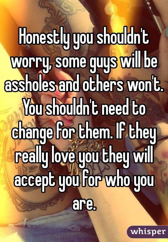 Honestly you shouldn't worry, some guys will be assholes and others won't. You shouldn't need to change for them. If they really love you they will accept you for who you are. 