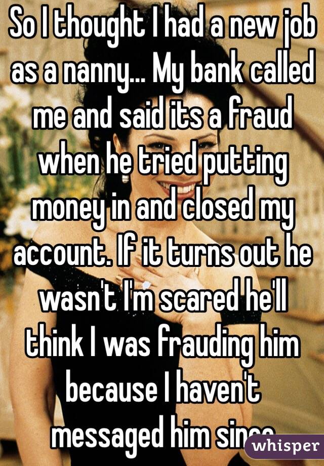 So I thought I had a new job as a nanny... My bank called me and said its a fraud when he tried putting money in and closed my account. If it turns out he wasn't I'm scared he'll think I was frauding him because I haven't messaged him since 