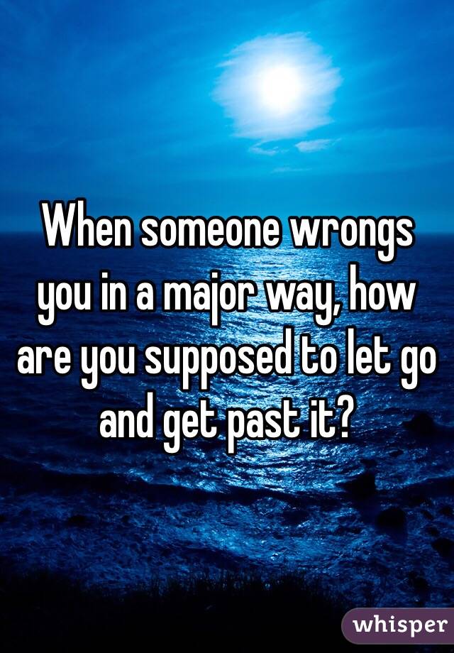 When someone wrongs you in a major way, how are you supposed to let go and get past it? 