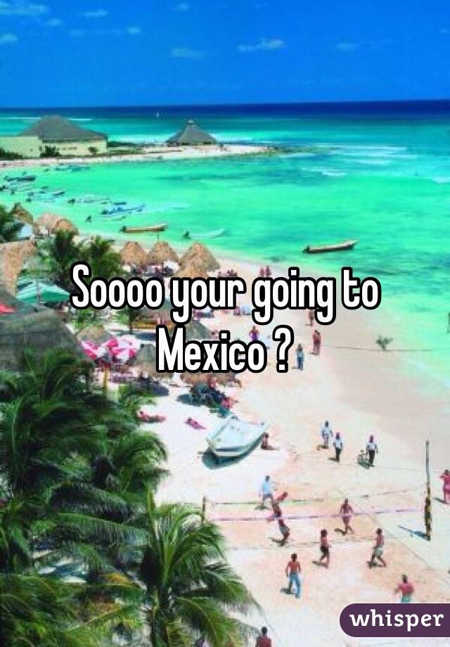 Soooo your going to Mexico ?