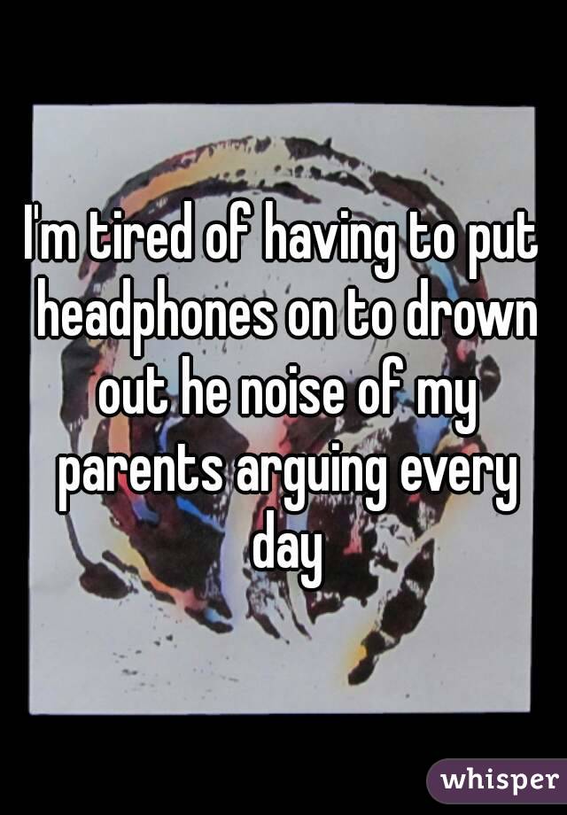 I'm tired of having to put headphones on to drown out he noise of my parents arguing every day