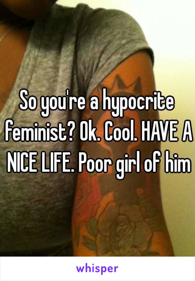 So you're a hypocrite feminist? Ok. Cool. HAVE A NICE LIFE. Poor girl of him