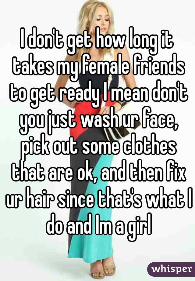 I don't get how long it takes my female friends to get ready I mean don't you just wash ur face, pick out some clothes that are ok, and then fix ur hair since that's what I do and Im a girl