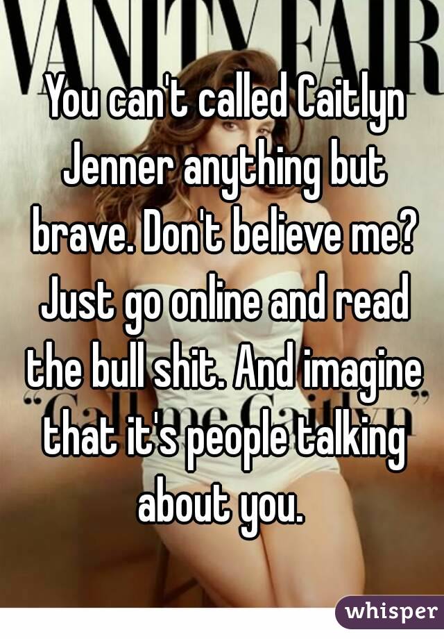  You can't called Caitlyn Jenner anything but brave. Don't believe me? Just go online and read the bull shit. And imagine that it's people talking about you. 