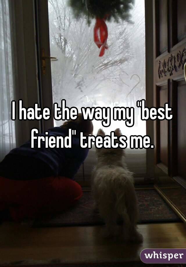 I hate the way my "best friend" treats me. 