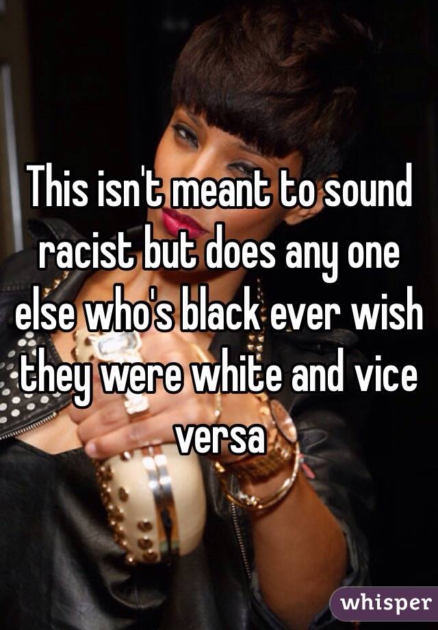 This isn't meant to sound racist but does any one else who's black ever wish they were white and vice versa