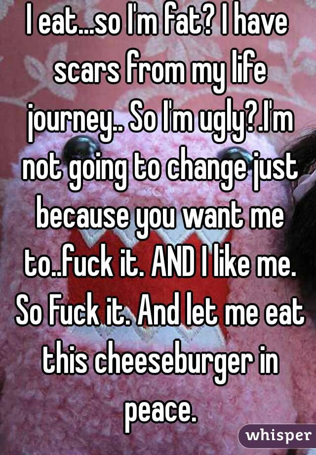 I eat...so I'm fat? I have scars from my life journey.. So I'm ugly?.I'm not going to change just because you want me to..fuck it. AND I like me. So Fuck it. And let me eat this cheeseburger in peace.