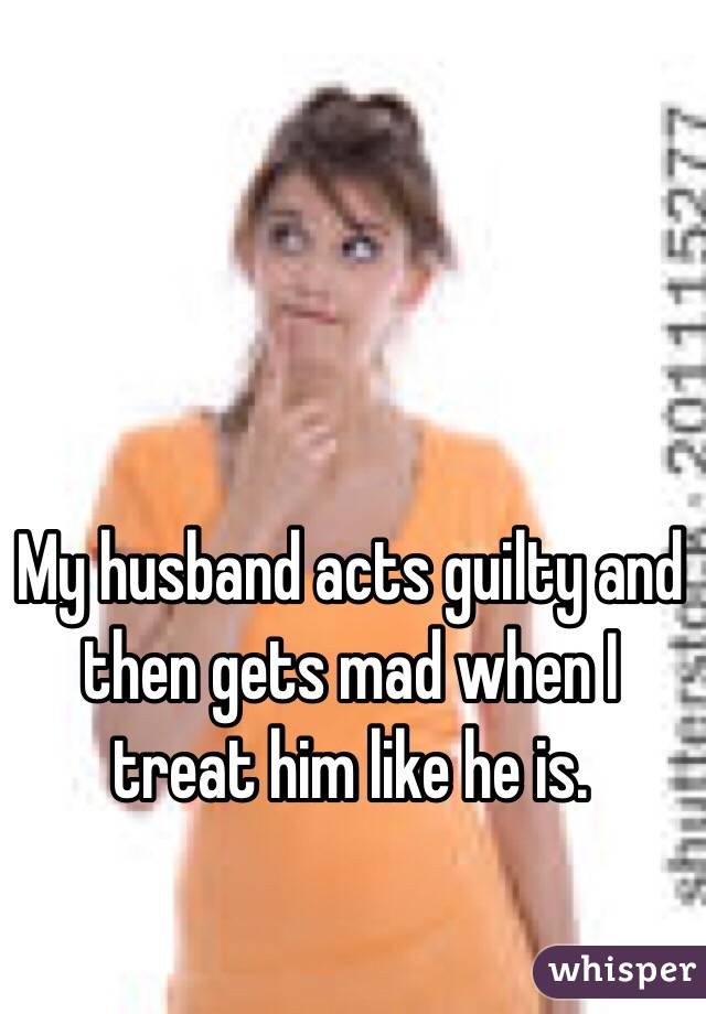 My husband acts guilty and then gets mad when I treat him like he is. 