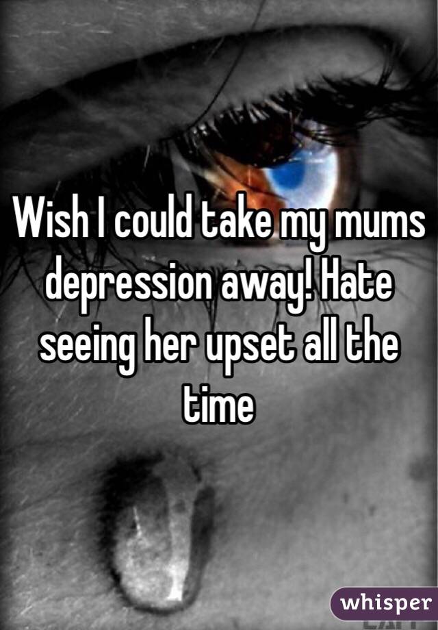 Wish I could take my mums depression away! Hate seeing her upset all the time 