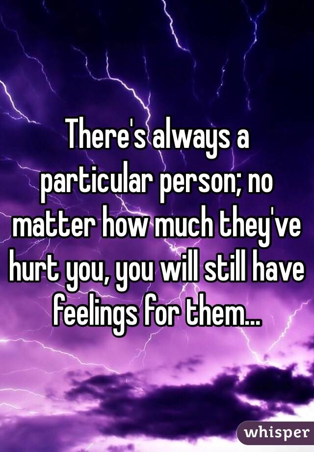 There's always a particular person; no matter how much they've hurt you, you will still have feelings for them...

