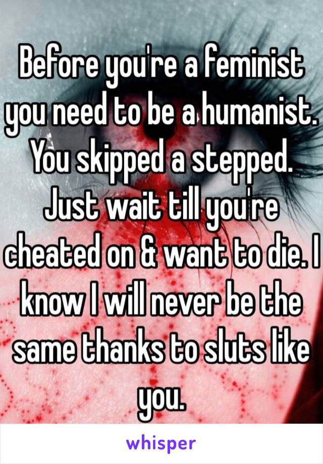 Before you're a feminist you need to be a humanist. You skipped a stepped. Just wait till you're cheated on & want to die. I know I will never be the same thanks to sluts like you. 