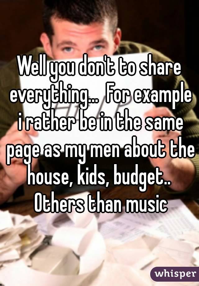 Well you don't to share everything...  For example i rather be in the same page as my men about the house, kids, budget..  Others than music