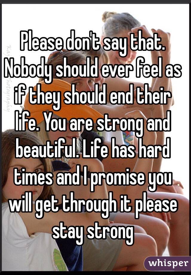 Please don't say that. Nobody should ever feel as if they should end their life. You are strong and beautiful. Life has hard times and I promise you will get through it please stay strong