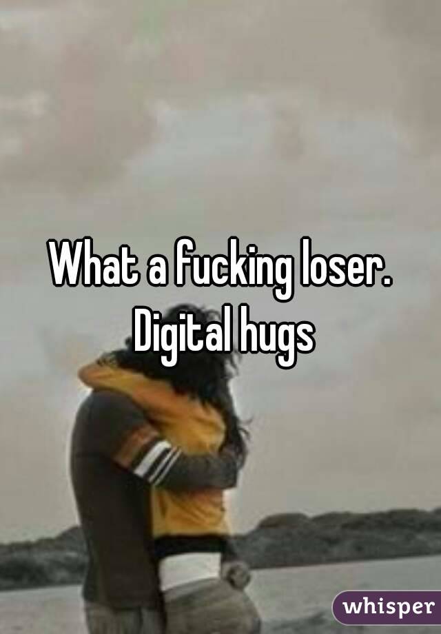 What a fucking loser. Digital hugs