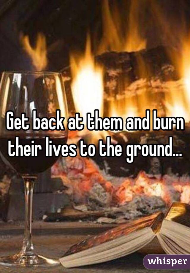 Get back at them and burn their lives to the ground...