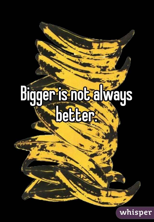 Bigger is not always better. 