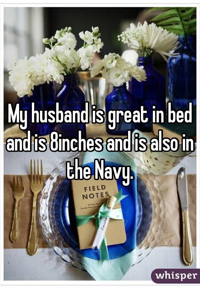 My husband is great in bed and is 8inches and is also in the Navy. 