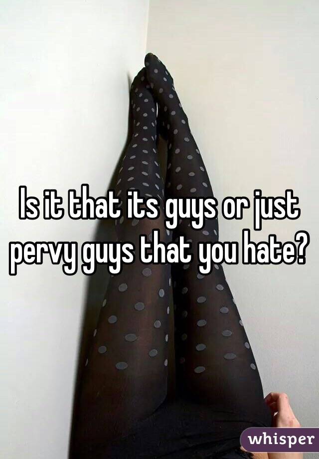 Is it that its guys or just pervy guys that you hate?
