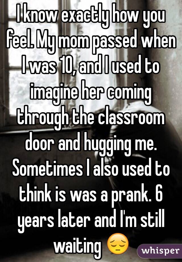 I know exactly how you feel. My mom passed when I was 10, and I used to imagine her coming through the classroom door and hugging me. Sometimes I also used to think is was a prank. 6 years later and I'm still waiting 😔