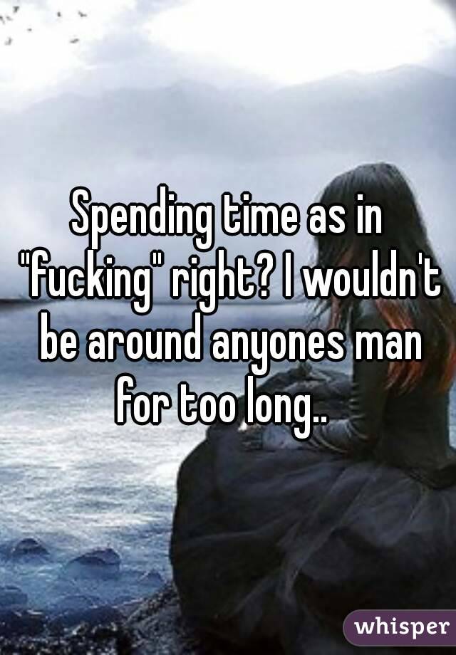 Spending time as in "fucking" right? I wouldn't be around anyones man for too long..  