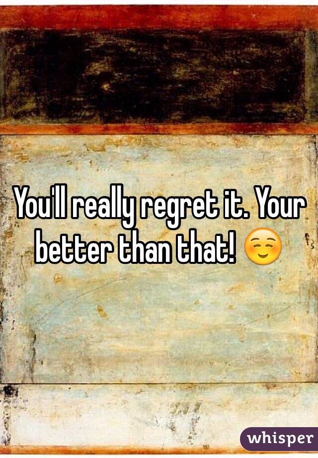 You'll really regret it. Your better than that! ☺️