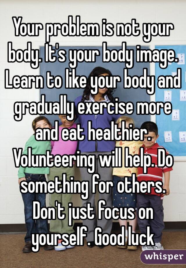 Your problem is not your body. It's your body image. Learn to like your body and gradually exercise more and eat healthier. Volunteering will help. Do something for others. Don't just focus on yourself. Good luck