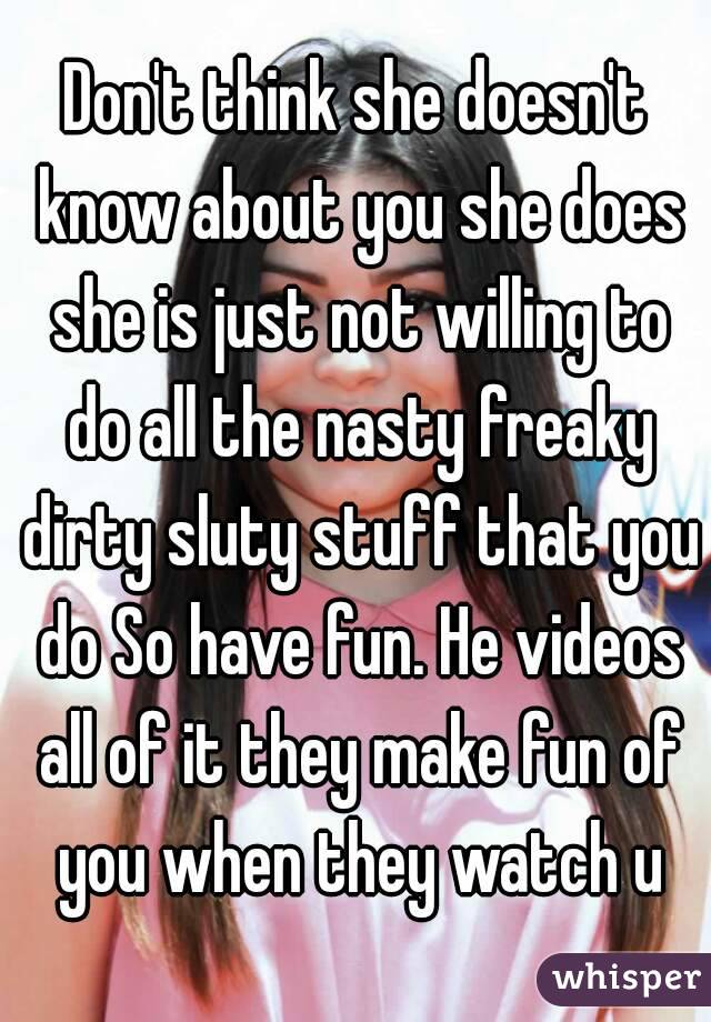 Don't think she doesn't know about you she does she is just not willing to do all the nasty freaky dirty sluty stuff that you do So have fun. He videos all of it they make fun of you when they watch u