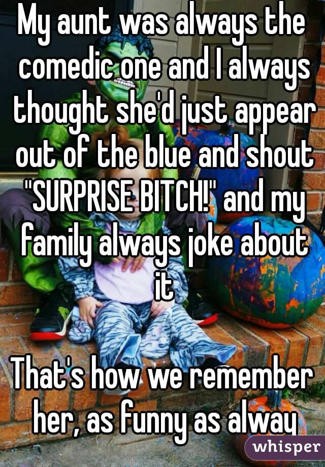 My aunt was always the comedic one and I always thought she'd just appear out of the blue and shout "SURPRISE BITCH!" and my family always joke about it

That's how we remember her, as funny as alway