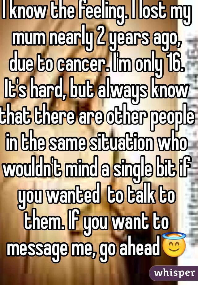 I know the feeling. I lost my mum nearly 2 years ago, due to cancer. I'm only 16. It's hard, but always know that there are other people in the same situation who wouldn't mind a single bit if you wanted  to talk to them. If you want to message me, go ahead😇