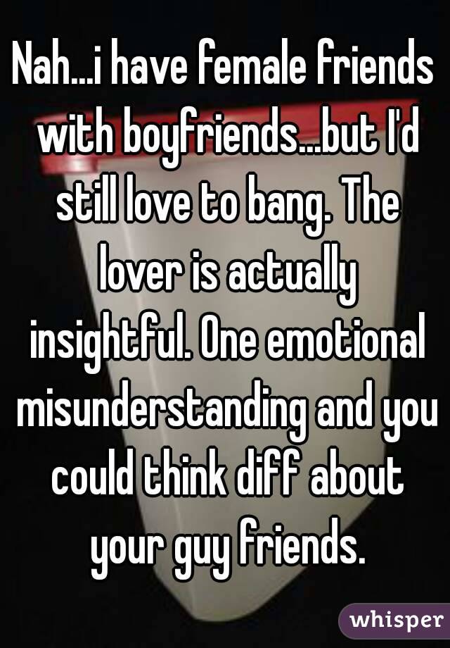 Nah...i have female friends with boyfriends...but I'd still love to bang. The lover is actually insightful. One emotional misunderstanding and you could think diff about your guy friends.