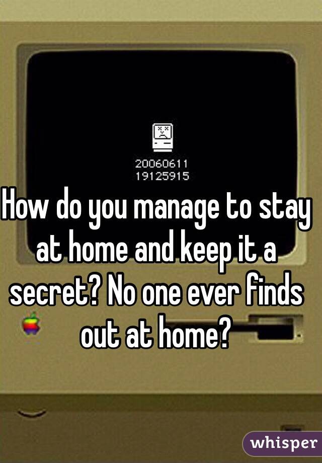 How do you manage to stay at home and keep it a secret? No one ever finds out at home?