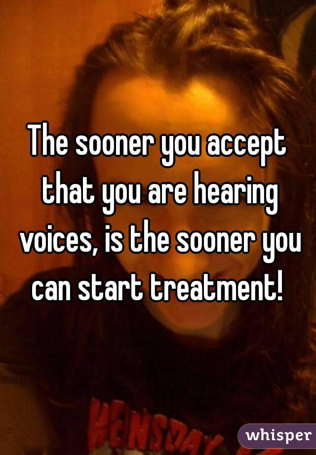 The sooner you accept that you are hearing voices, is the sooner you can start treatment! 