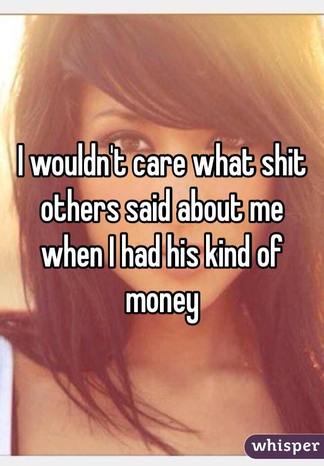 I wouldn't care what shit others said about me when I had his kind of money 