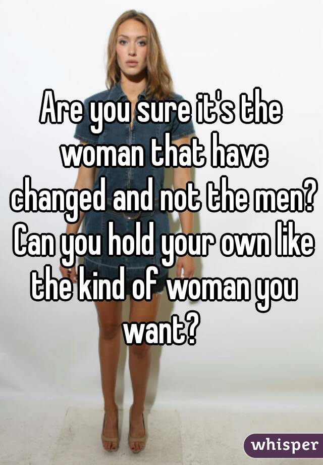 Are you sure it's the woman that have changed and not the men? Can you hold your own like the kind of woman you want? 