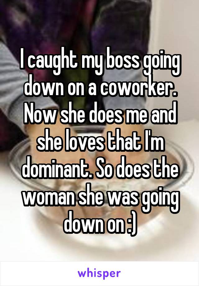 I caught my boss going down on a coworker. Now she does me and she loves that I'm dominant. So does the woman she was going down on :)