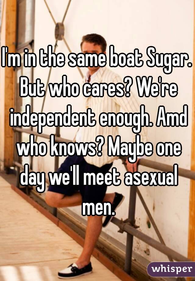 I'm in the same boat Sugar. But who cares? We're independent enough. Amd who knows? Maybe one day we'll meet asexual men.