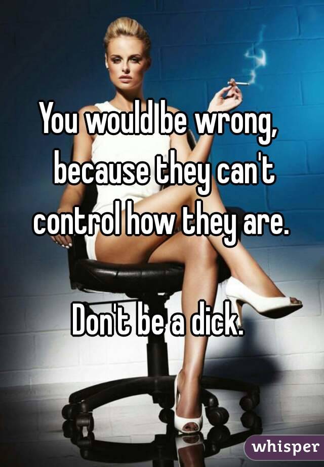 You would be wrong,  because they can't control how they are. 

Don't be a dick. 