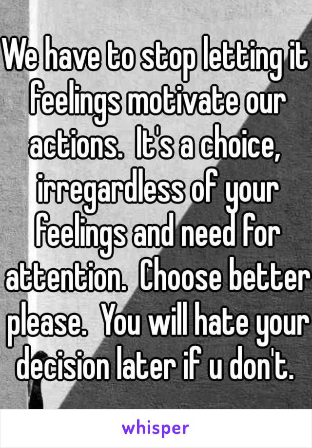 We have to stop letting it feelings motivate our actions.  It's a choice,  irregardless of your feelings and need for attention.  Choose better please.  You will hate your decision later if u don't. 