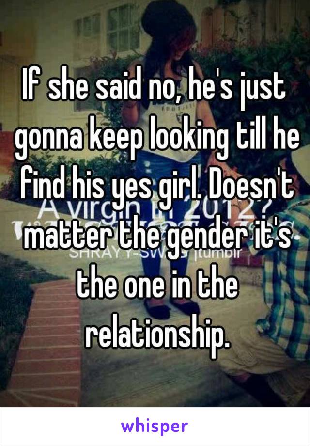 If she said no, he's just gonna keep looking till he find his yes girl. Doesn't matter the gender it's the one in the relationship.