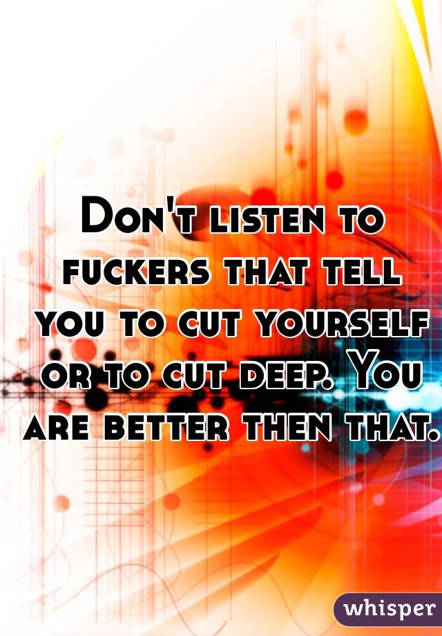 Don't listen to fuckers that tell you to cut yourself or to cut deep. You are better then that.