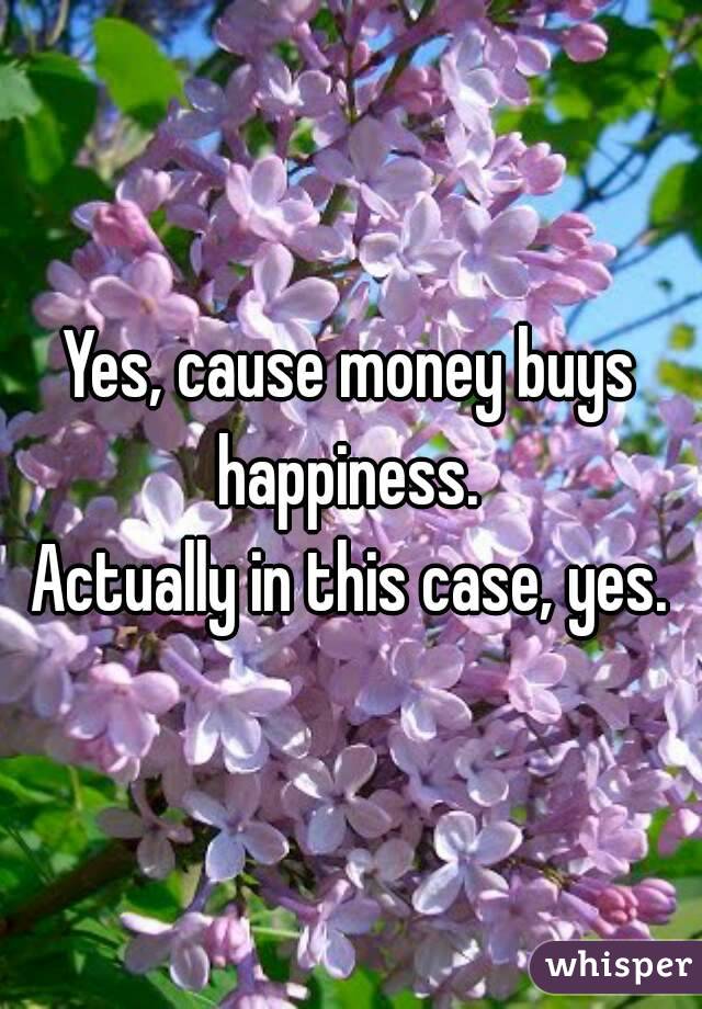 Yes, cause money buys happiness. 
Actually in this case, yes.