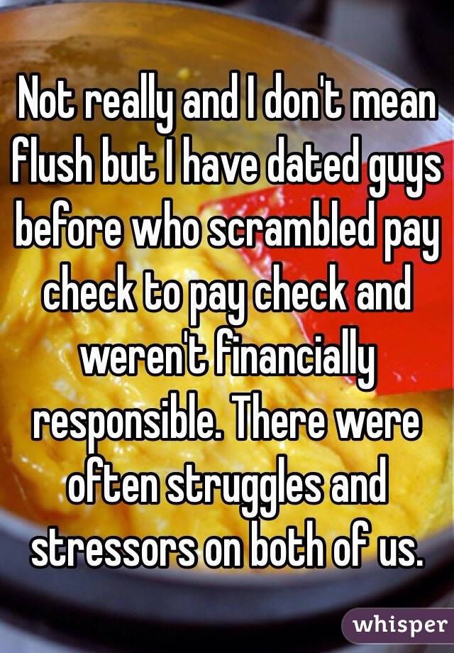 Not really and I don't mean flush but I have dated guys before who scrambled pay check to pay check and weren't financially responsible. There were often struggles and stressors on both of us. 