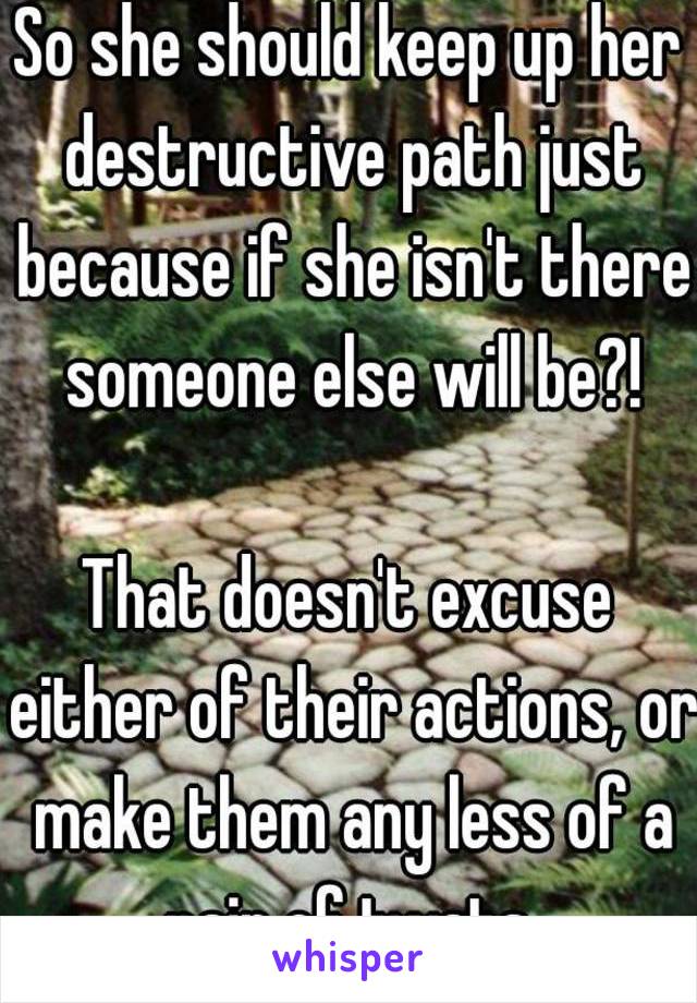 So she should keep up her destructive path just because if she isn't there someone else will be?!

That doesn't excuse either of their actions, or make them any less of a pair of twats.